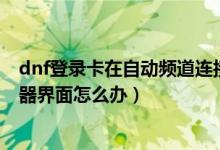 dnf登錄卡在自動(dòng)頻道連接（DNF更新后卡在正在連接服務(wù)器界面怎么辦）