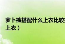 蘿卜褲搭配什么上衣比較好看（蘿卜褲適合什么身材配什么上衣）