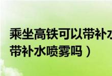 乘坐高鐵可以帶補水抹臉的嗎（乘坐高鐵可以帶補水噴霧嗎）