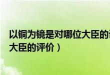 以銅為鏡是對哪位大臣的評價治國理念（以銅為鏡是對哪位大臣的評價）