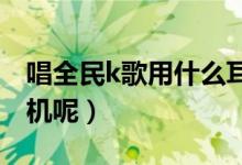 唱全民k歌用什么耳機最好（你都是用什么耳機呢）