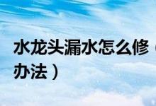 水龍頭漏水怎么修（家里的水龍頭漏水的解決辦法）