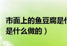 市面上的魚(yú)豆腐是什么做的（市面上的魚(yú)豆腐是什么做的）