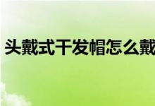 頭戴式干發(fā)帽怎么戴（頭罩型干發(fā)帽怎么戴）