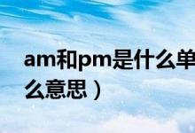 am和pm是什么單詞的縮寫（am和pm是什么意思）