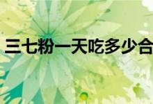 三七粉一天吃多少合適（三七粉一天吃多少）