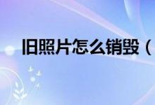 舊照片怎么銷毀（舊照片怎么銷毀為宜）