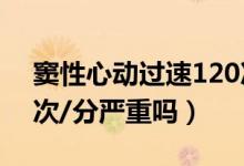竇性心動(dòng)過(guò)速120次/分（竇性心動(dòng)過(guò)速110次/分嚴(yán)重嗎）