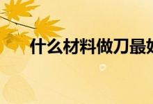 什么材料做刀最好（什么材料最堅(jiān)硬）