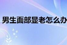 男生面部顯老怎么辦（男生面部顯老怎么辦）