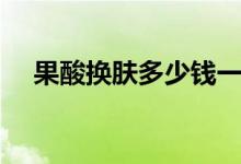 果酸換膚多少錢一次（果酸換膚后危害）