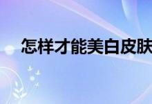 怎樣才能美白皮膚（如何美白皮膚好呢）