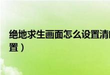 絕地求生畫面怎么設(shè)置清晰（絕地求生畫面超級(jí)清晰如何設(shè)置）