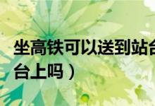 坐高鐵可以送到站臺(tái)嗎（高鐵送站可以送到站臺(tái)上嗎）