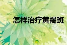 怎樣治療黃褐斑（黃褐斑的治療方法）
