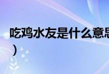 吃雞水友是什么意思?。ǔ噪u水友是什么意思）