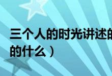 三個(gè)人的時(shí)光講述的是什么（三個(gè)人的時(shí)光講的什么）