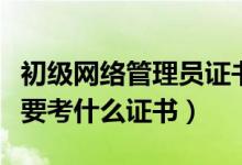 初級(jí)網(wǎng)絡(luò)管理員證書(shū)怎么考（做網(wǎng)絡(luò)管理員需要考什么證書(shū)）