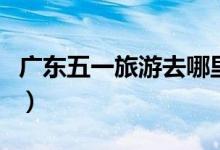 廣東五一旅游去哪里好（廣東五一旅游的去處）