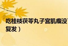 吃桂枝茯苓丸子宮肌瘤沒(méi)了（吃桂枝茯苓丸肌瘤消了會(huì)不會(huì)復(fù)發(fā)）