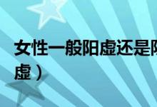 女性一般陽虛還是陰虛（女性一般陽虛還是陰虛）