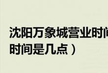 沈陽萬象城營(yíng)業(yè)時(shí)間是幾點(diǎn)（沈陽萬象城營(yíng)業(yè)時(shí)間是幾點(diǎn)）