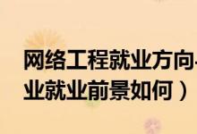 網(wǎng)絡(luò)工程就業(yè)方向與前景（2021網(wǎng)絡(luò)工程專業(yè)就業(yè)前景如何）