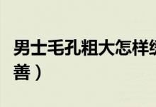 男士毛孔粗大怎樣緩解（男士毛孔粗大怎么改善）