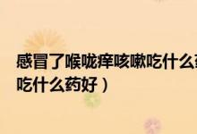 感冒了喉嚨癢咳嗽吃什么藥好得快（感冒喉嚨癢不停的咳嗽吃什么藥好）