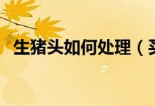 生豬頭如何處理（買回來生豬頭怎么處理）