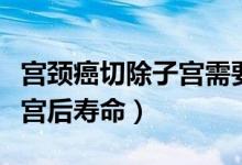 宮頸癌切除子宮需要住院多久（宮頸癌切除子宮后壽命）