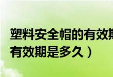 塑料安全帽的有效期限為多少（塑料安全帽的有效期是多久）