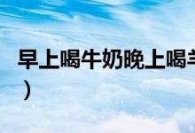 早上喝牛奶晚上喝羊奶行嗎（早上喝牛奶好嗎）