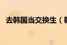 去韓國當交換生（韓國交換生有什么好處）