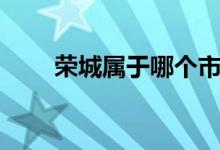 榮城屬于哪個市（榮城屬于哪個市）