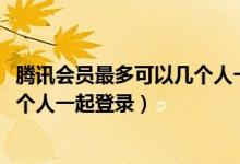 騰訊會員最多可以幾個人一起登錄qq（騰訊會員最多可以幾個人一起登錄）
