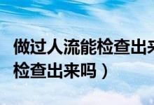 做過人流能檢查出來懷孕幾率嗎（做過人流能檢查出來嗎）