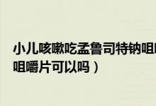 小兒咳嗽吃孟魯司特鈉咀嚼片混糖（小兒咳嗽吃孟魯司特鈉咀嚼片可以嗎）