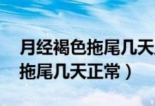 月經(jīng)褐色拖尾幾天正常,吃什么好（月經(jīng)褐色拖尾幾天正常）
