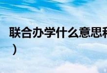聯(lián)合辦學什么意思和含義（聯(lián)合辦學什么意思）