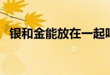 銀和金能放在一起嗎（銀和金能放一起嗎）