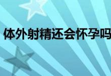 體外射精還會懷孕嗎（體外射精還會懷孕嗎）