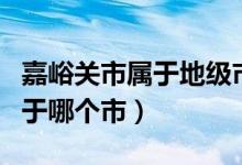 嘉峪關(guān)市屬于地級市還是縣級市（嘉峪關(guān)市屬于哪個市）