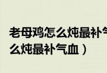 老母雞怎么燉最補氣血熬多長時間（老母雞怎么燉最補氣血）
