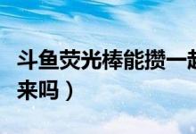 斗魚熒光棒能攢一起刷嗎（斗魚熒光棒能攢起來嗎）