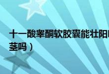 十一酸睪酮軟膠囊能壯陽(yáng)嗎（十一酸睪酮軟膠囊可以增大陰莖嗎）