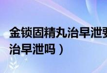金鎖固精丸治早泄要吃多長時間（金鎖固精丸治早泄嗎）