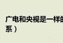 廣電和央視是一樣的嗎（廣電和央視是什么關系）