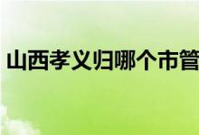 山西孝義歸哪個市管（山西孝義歸哪個市管）