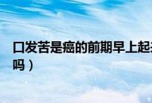 口發(fā)苦是癌的前期早上起來口發(fā)苦（口發(fā)苦是癌的前期征兆嗎）